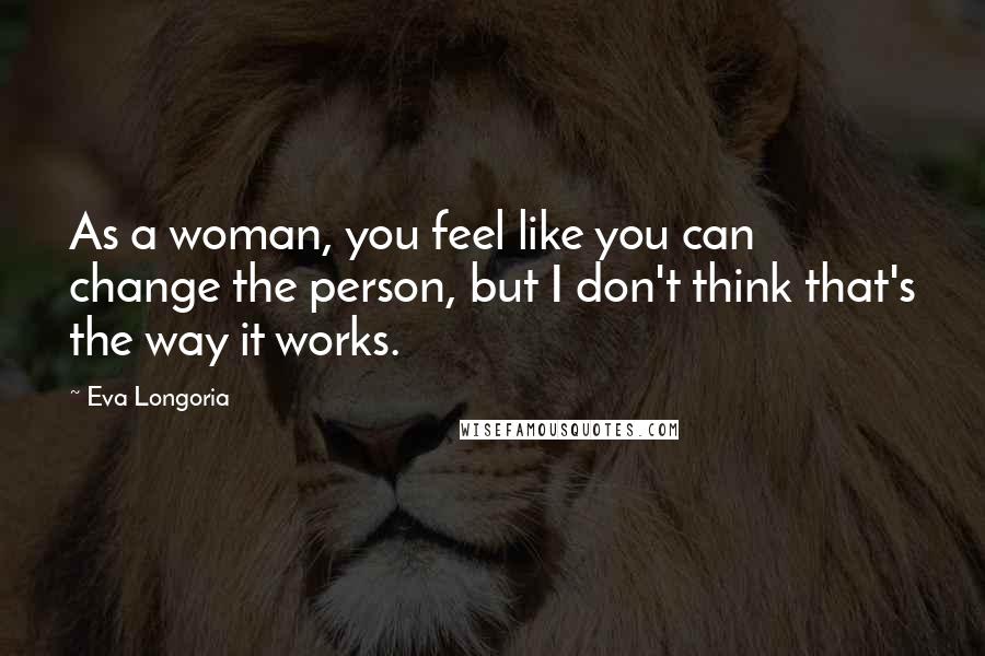 Eva Longoria quotes: As a woman, you feel like you can change the person, but I don't think that's the way it works. Eva Longoria quotes: As a woman, you feel like you can change the person, but I don't think that's the way it works.
