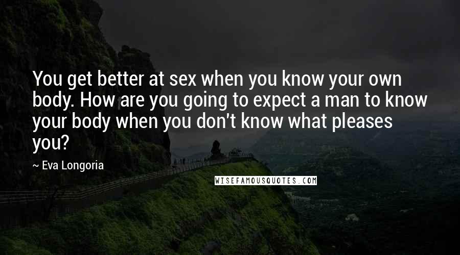 Eva Longoria quotes: You get better at sex when you know your own body. How are you going to expect a man to know your body when you don't know what pleases you? Eva Longoria quotes: You get better at sex when you know your own body. How are you going to expect a man to know your body when you don't know what pleases you?