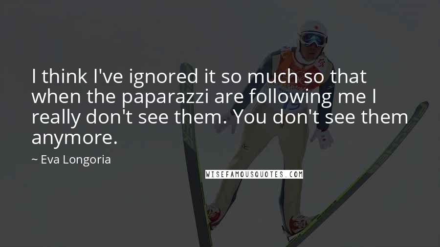 Eva Longoria quotes: I think I've ignored it so much so that when the paparazzi are following me I really don't see them. You don't see them anymore.