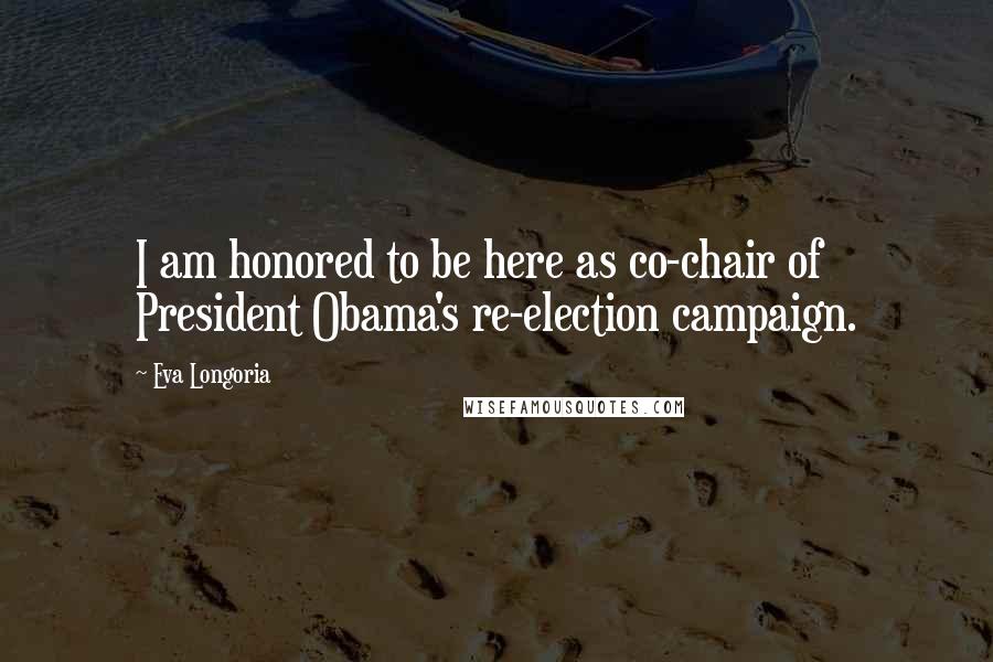 Eva Longoria quotes: I am honored to be here as co-chair of President Obama's re-election campaign. Eva Longoria quotes: I am honored to be here as co-chair of President Obama's re-election campaign.