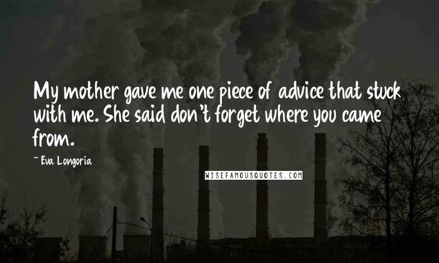 Eva Longoria quotes: My mother gave me one piece of advice that stuck with me. She said don't forget where you came from. Eva Longoria quotes: My mother gave me one piece of advice that stuck with me. She said don't forget where you came from.