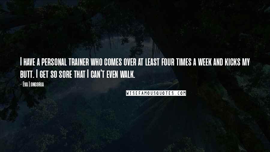 Eva Longoria quotes: I have a personal trainer who comes over at least four times a week and kicks my butt. I get so sore that I can't even walk. Eva Longoria quotes: I have a personal trainer who comes over at least four times a week and kicks my butt. I get so sore that I can't even walk.