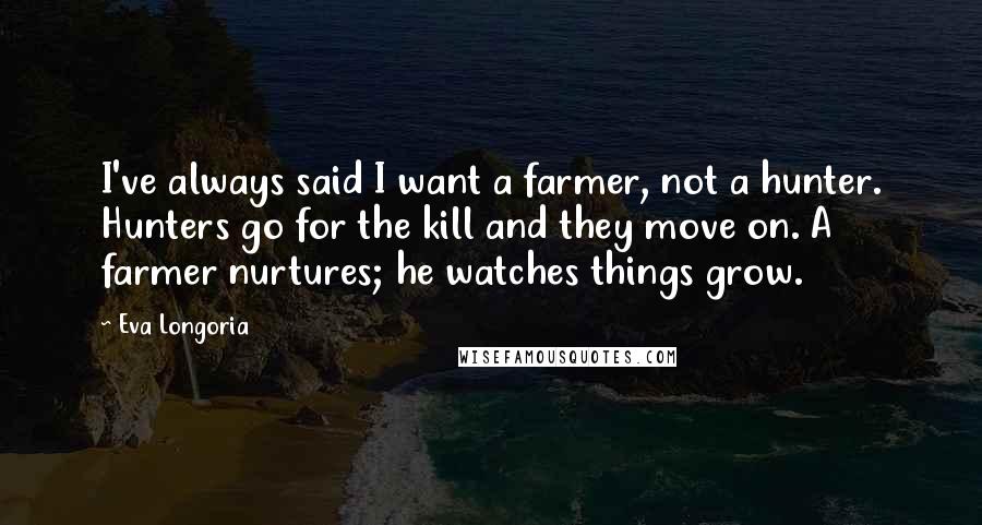 Eva Longoria quotes: I've always said I want a farmer, not a hunter. Hunters go for the kill and they move on. A farmer nurtures; he watches things grow.