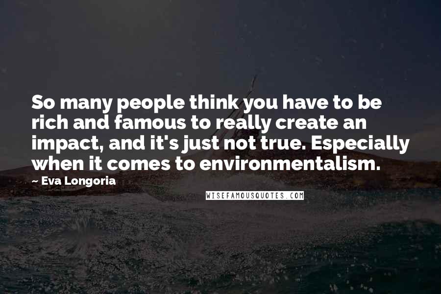 Eva Longoria quotes: So many people think you have to be rich and famous to really create an impact, and it's just not true. Especially when it comes to environmentalism.
