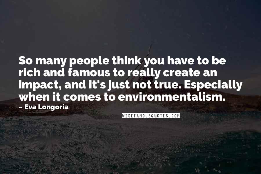 Eva Longoria quotes: So many people think you have to be rich and famous to really create an impact, and it's just not true. Especially when it comes to environmentalism. Eva Longoria quotes: So many people think you have to be rich and famous to really create an impact, and it's just not true. Especially when it comes to environmentalism.