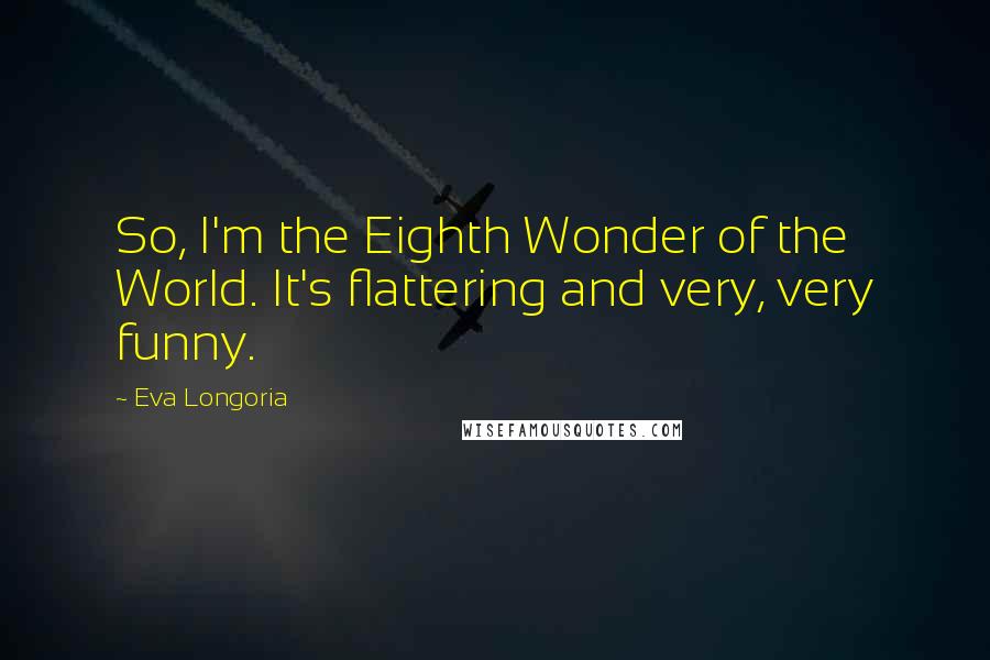 Eva Longoria quotes: So, I'm the Eighth Wonder of the World. It's flattering and very, very funny. Eva Longoria quotes: So, I'm the Eighth Wonder of the World. It's flattering and very, very funny.