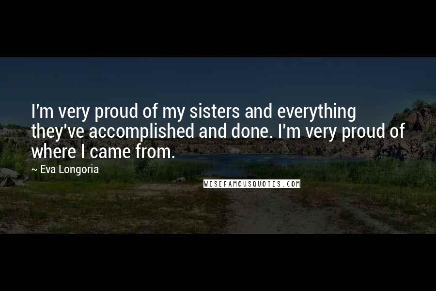 Eva Longoria quotes: I'm very proud of my sisters and everything they've accomplished and done. I'm very proud of where I came from. Eva Longoria quotes: I'm very proud of my sisters and everything they've accomplished and done. I'm very proud of where I came from.