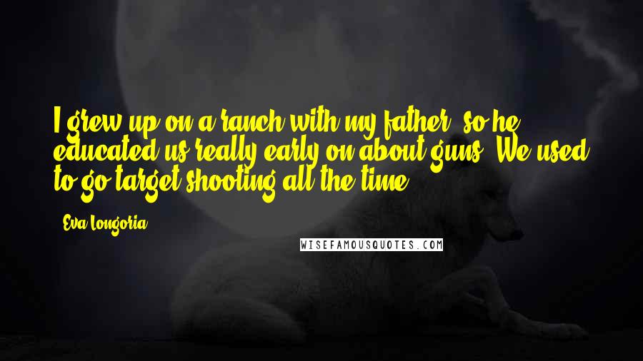 Eva Longoria quotes: I grew up on a ranch with my father, so he educated us really early on about guns. We used to go target shooting all the time. Eva Longoria quotes: I grew up on a ranch with my father, so he educated us really early on about guns. We used to go target shooting all the time.