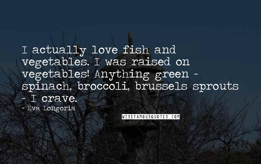 Eva Longoria quotes: I actually love fish and vegetables. I was raised on vegetables! Anything green - spinach, broccoli, brussels sprouts - I crave.