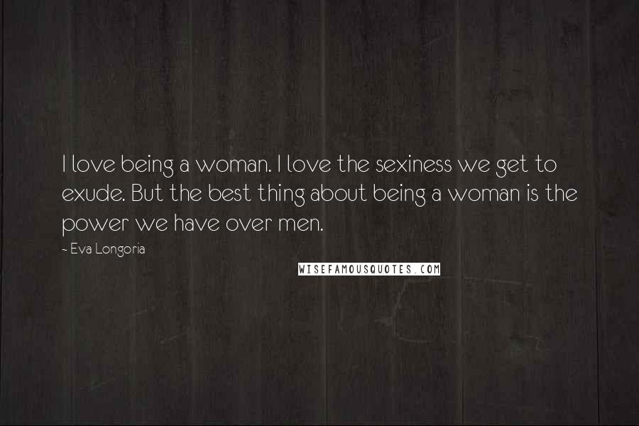 Eva Longoria quotes: I love being a woman. I love the sexiness we get to exude. But the best thing about being a woman is the power we have over men. Eva Longoria quotes: I love being a woman. I love the sexiness we get to exude. But the best thing about being a woman is the power we have over men.
