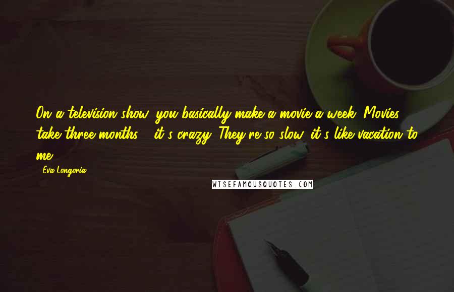 Eva Longoria quotes: On a television show, you basically make a movie a week. Movies take three months - it's crazy. They're so slow, it's like vacation to me. Eva Longoria quotes: On a television show, you basically make a movie a week. Movies take three months - it's crazy. They're so slow, it's like vacation to me.