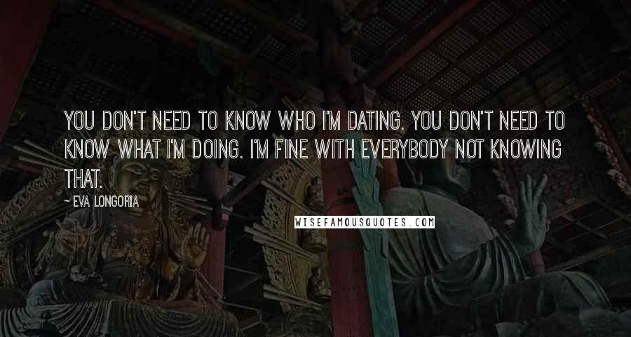 Eva Longoria quotes: You don't need to know who I'm dating. You don't need to know what I'm doing. I'm fine with everybody not knowing that. Eva Longoria quotes: You don't need to know who I'm dating. You don't need to know what I'm doing. I'm fine with everybody not knowing that.