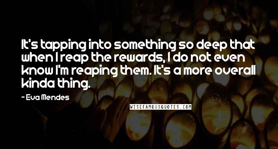 Eva Mendes quotes: It's tapping into something so deep that when I reap the rewards, I do not even know I'm reaping them. It's a more overall kinda thing.