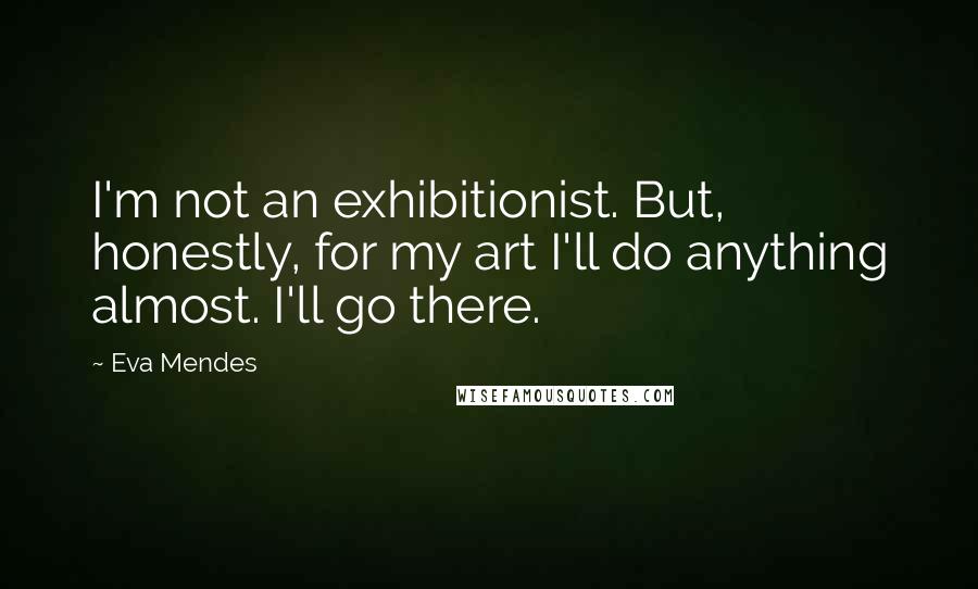 Eva Mendes quotes: I'm not an exhibitionist. But, honestly, for my art I'll do anything almost. I'll go there.