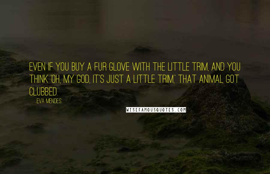 Eva Mendes quotes: Even if you buy a fur glove with the little trim, and you think 'Oh, my God, it's just a little trim,' that animal got clubbed. Eva Mendes quotes: Even if you buy a fur glove with the little trim, and you think 'Oh, my God, it's just a little trim,' that animal got clubbed.