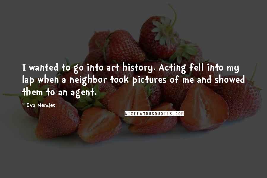 Eva Mendes quotes: I wanted to go into art history. Acting fell into my lap when a neighbor took pictures of me and showed them to an agent.