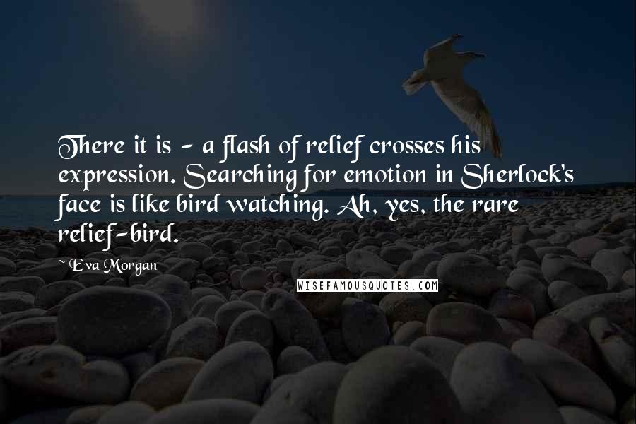 Eva Morgan quotes: There it is - a flash of relief crosses his expression. Searching for emotion in Sherlock's face is like bird watching. Ah, yes, the rare relief-bird.