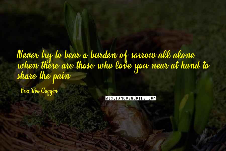 Eva Roe Gaggin quotes: Never try to bear a burden of sorrow all alone when there are those who love you near at hand to share the pain!