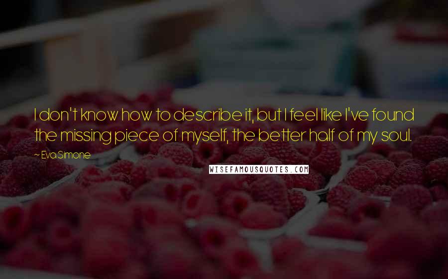 Eva Simone quotes: I don't know how to describe it, but I feel like I've found the missing piece of myself, the better half of my soul.