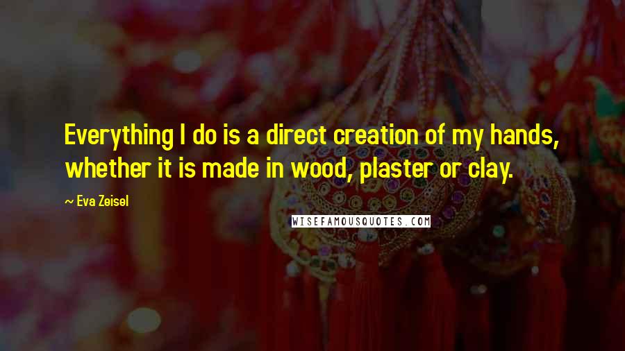 Eva Zeisel quotes: Everything I do is a direct creation of my hands, whether it is made in wood, plaster or clay.