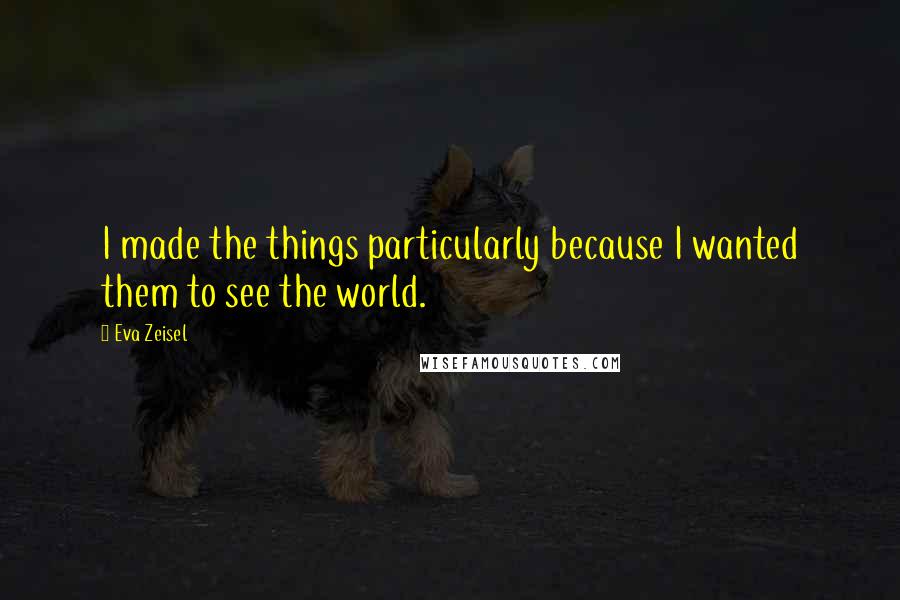 Eva Zeisel quotes: I made the things particularly because I wanted them to see the world.