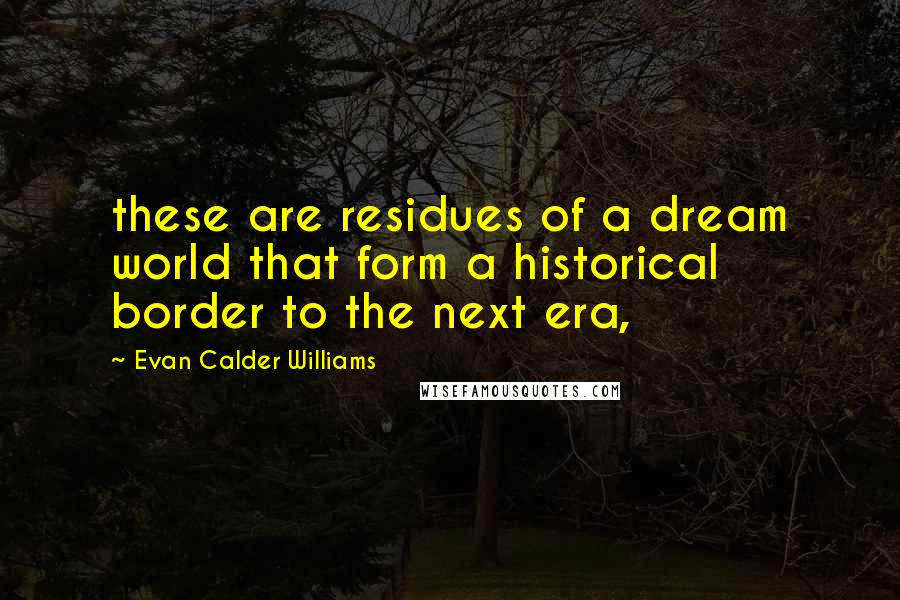 Evan Calder Williams quotes: these are residues of a dream world that form a historical border to the next era,