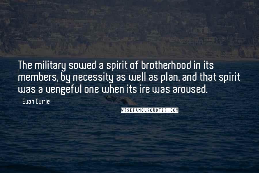 Evan Currie quotes: The military sowed a spirit of brotherhood in its members, by necessity as well as plan, and that spirit was a vengeful one when its ire was aroused. Evan Currie quotes: The military sowed a spirit of brotherhood in its members, by necessity as well as plan, and that spirit was a vengeful one when its ire was aroused.