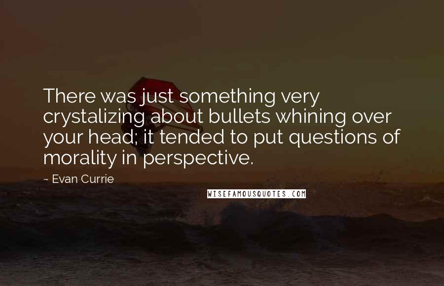 Evan Currie quotes: There was just something very crystalizing about bullets whining over your head; it tended to put questions of morality in perspective. Evan Currie quotes: There was just something very crystalizing about bullets whining over your head; it tended to put questions of morality in perspective.