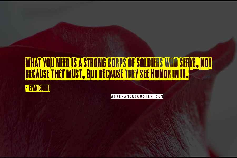 Evan Currie quotes: what you need is a strong corps of soldiers who serve, not because they must, but because they see honor in it.