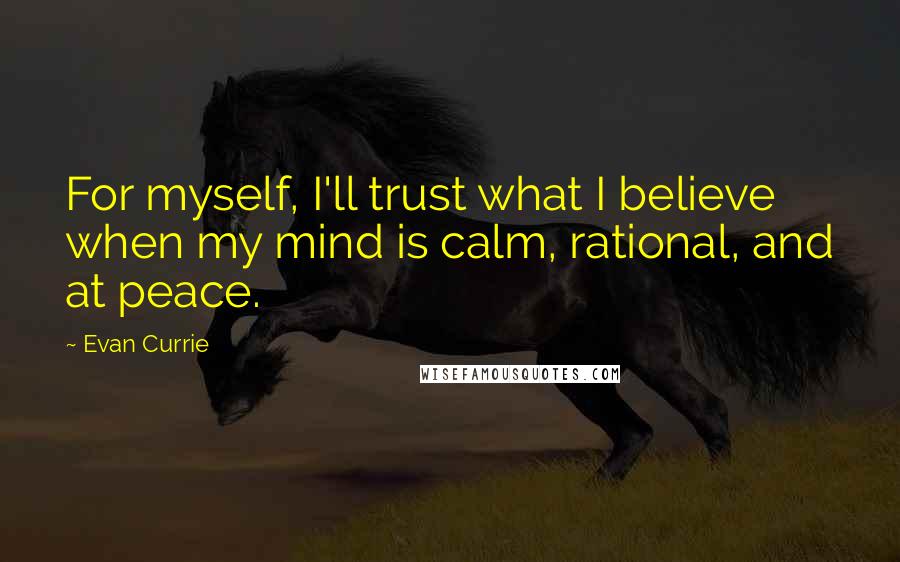 Evan Currie quotes: For myself, I'll trust what I believe when my mind is calm, rational, and at peace. Evan Currie quotes: For myself, I'll trust what I believe when my mind is calm, rational, and at peace.