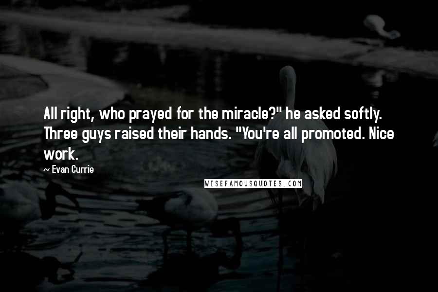 Evan Currie quotes: All right, who prayed for the miracle?" he asked softly. Three guys raised their hands. "You're all promoted. Nice work. Evan Currie quotes: All right, who prayed for the miracle?" he asked softly. Three guys raised their hands. "You're all promoted. Nice work.