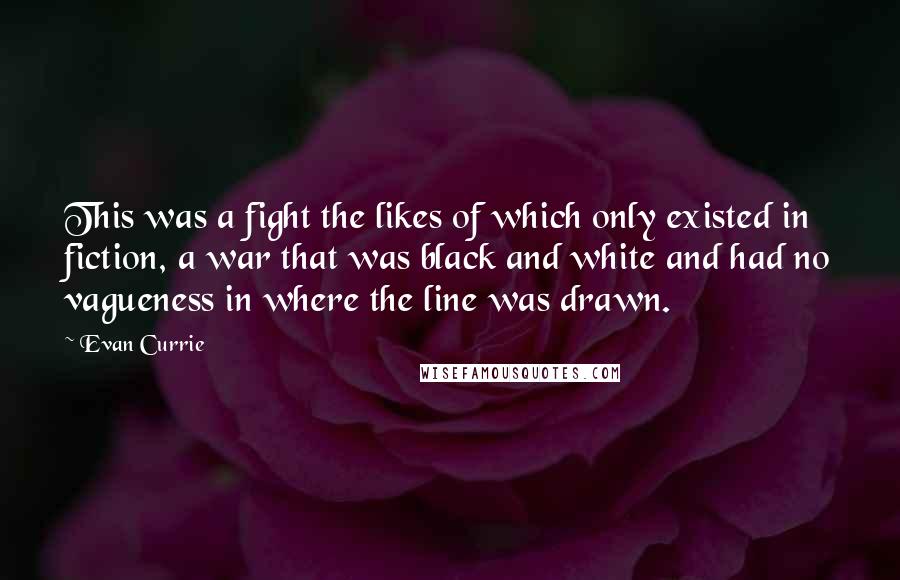 Evan Currie quotes: This was a fight the likes of which only existed in fiction, a war that was black and white and had no vagueness in where the line was drawn.