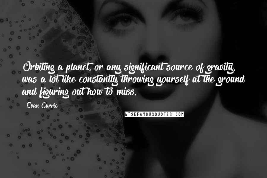 Evan Currie quotes: Orbiting a planet, or any significant source of gravity, was a lot like constantly throwing yourself at the ground and figuring out how to miss. Evan Currie quotes: Orbiting a planet, or any significant source of gravity, was a lot like constantly throwing yourself at the ground and figuring out how to miss.