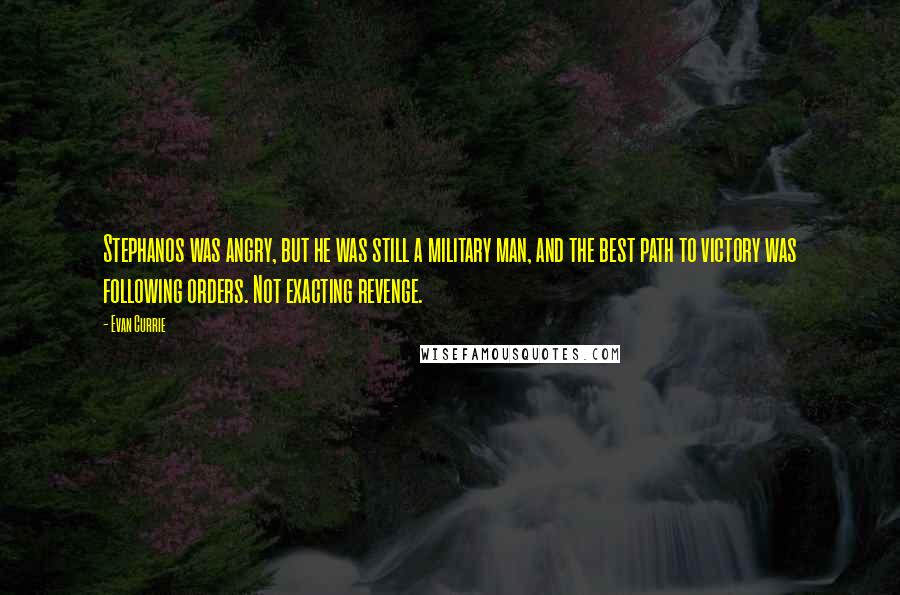 Evan Currie quotes: Stephanos was angry, but he was still a military man, and the best path to victory was following orders. Not exacting revenge. Evan Currie quotes: Stephanos was angry, but he was still a military man, and the best path to victory was following orders. Not exacting revenge.