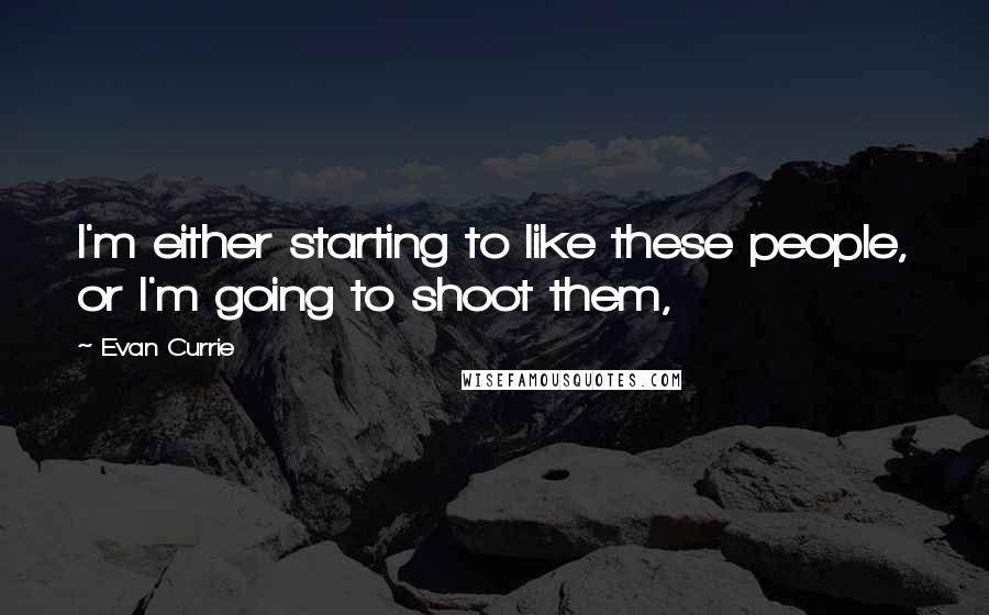 Evan Currie quotes: I'm either starting to like these people, or I'm going to shoot them, Evan Currie quotes: I'm either starting to like these people, or I'm going to shoot them,
