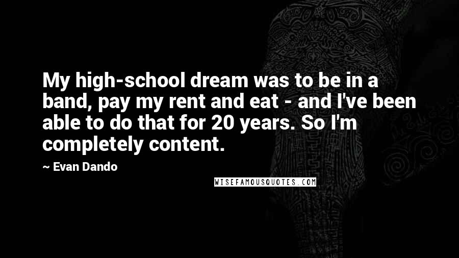 Evan Dando quotes: My high-school dream was to be in a band, pay my rent and eat - and I've been able to do that for 20 years. So I'm completely content. Evan Dando quotes: My high-school dream was to be in a band, pay my rent and eat - and I've been able to do that for 20 years. So I'm completely content.