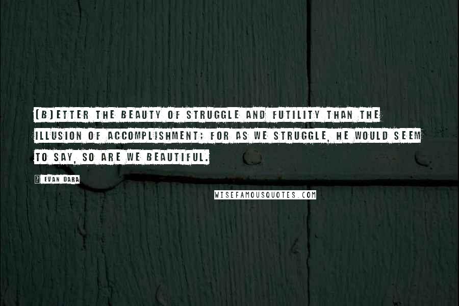Evan Dara quotes: [B]etter the beauty of struggle and futility than the illusion of accomplishment; for as we struggle, he would seem to say, so are we beautiful.