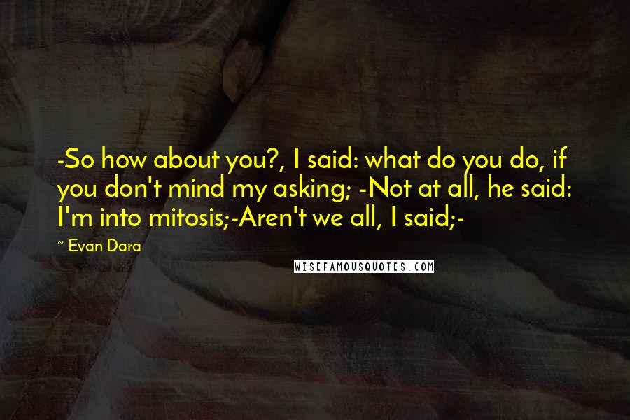 Evan Dara quotes: -So how about you?, I said: what do you do, if you don't mind my asking; -Not at all, he said: I'm into mitosis;-Aren't we all, I said;- Evan Dara quotes: -So how about you?, I said: what do you do, if you don't mind my asking; -Not at all, he said: I'm into mitosis;-Aren't we all, I said;-