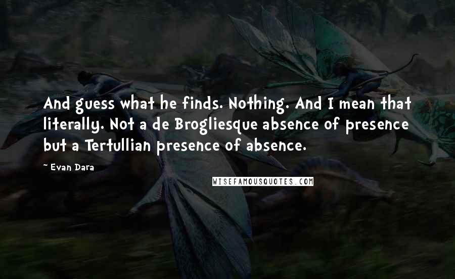 Evan Dara quotes: And guess what he finds. Nothing. And I mean that literally. Not a de Brogliesque absence of presence but a Tertullian presence of absence. Evan Dara quotes: And guess what he finds. Nothing. And I mean that literally. Not a de Brogliesque absence of presence but a Tertullian presence of absence.