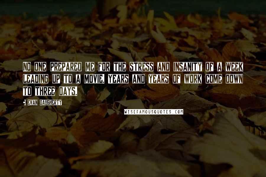 Evan Daugherty quotes: No one prepared me for the stress and insanity of a week leading up to a movie. Years and years of work come down to three days.