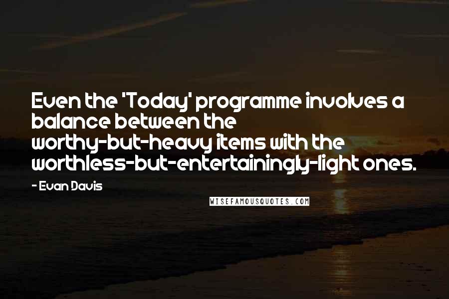 Evan Davis quotes: Even the 'Today' programme involves a balance between the worthy-but-heavy items with the worthless-but-entertainingly-light ones. Evan Davis quotes: Even the 'Today' programme involves a balance between the worthy-but-heavy items with the worthless-but-entertainingly-light ones.