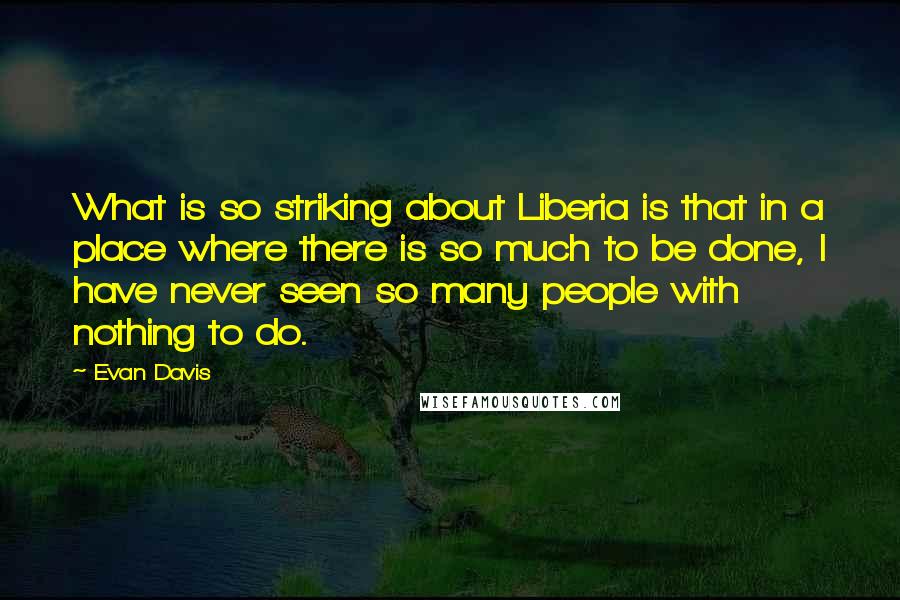 Evan Davis quotes: What is so striking about Liberia is that in a place where there is so much to be done, I have never seen so many people with nothing to do. Evan Davis quotes: What is so striking about Liberia is that in a place where there is so much to be done, I have never seen so many people with nothing to do.