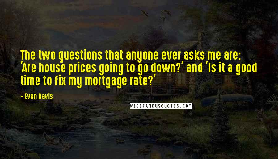 Evan Davis quotes: The two questions that anyone ever asks me are: 'Are house prices going to go down?' and 'Is it a good time to fix my mortgage rate?' Evan Davis quotes: The two questions that anyone ever asks me are: 'Are house prices going to go down?' and 'Is it a good time to fix my mortgage rate?'