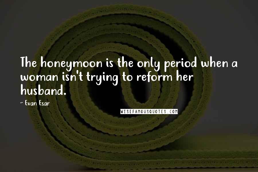Evan Esar quotes: The honeymoon is the only period when a woman isn't trying to reform her husband.