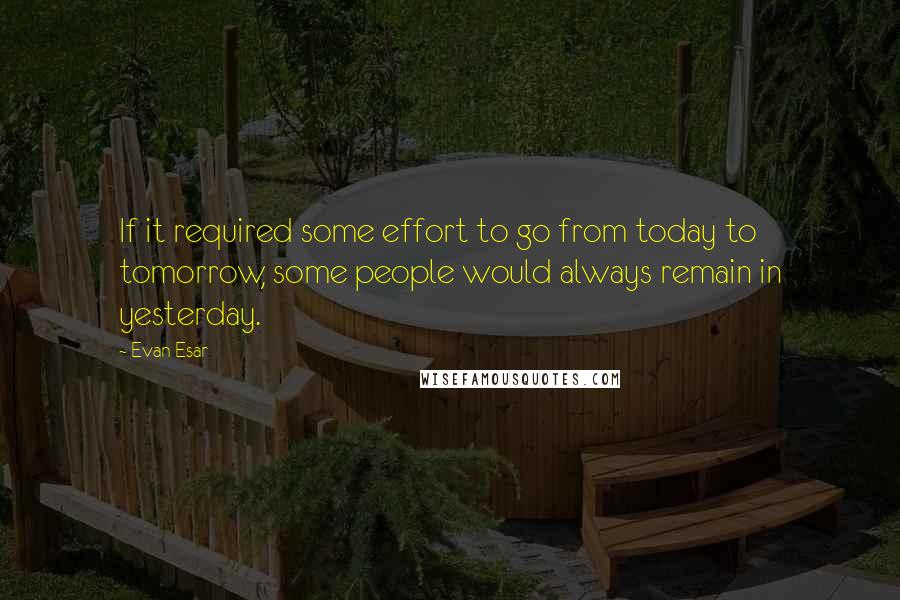 Evan Esar quotes: If it required some effort to go from today to tomorrow, some people would always remain in yesterday.