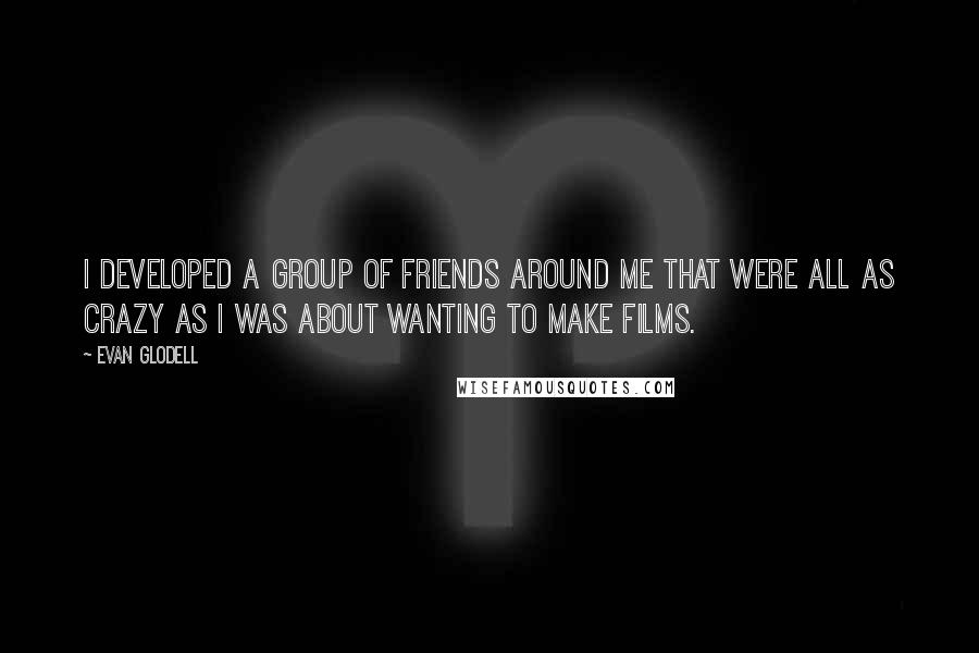 Evan Glodell quotes: I developed a group of friends around me that were all as crazy as I was about wanting to make films. Evan Glodell quotes: I developed a group of friends around me that were all as crazy as I was about wanting to make films.