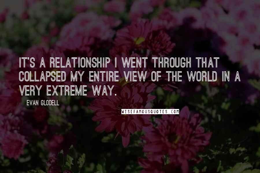Evan Glodell quotes: It's a relationship I went through that collapsed my entire view of the world in a very extreme way. Evan Glodell quotes: It's a relationship I went through that collapsed my entire view of the world in a very extreme way.