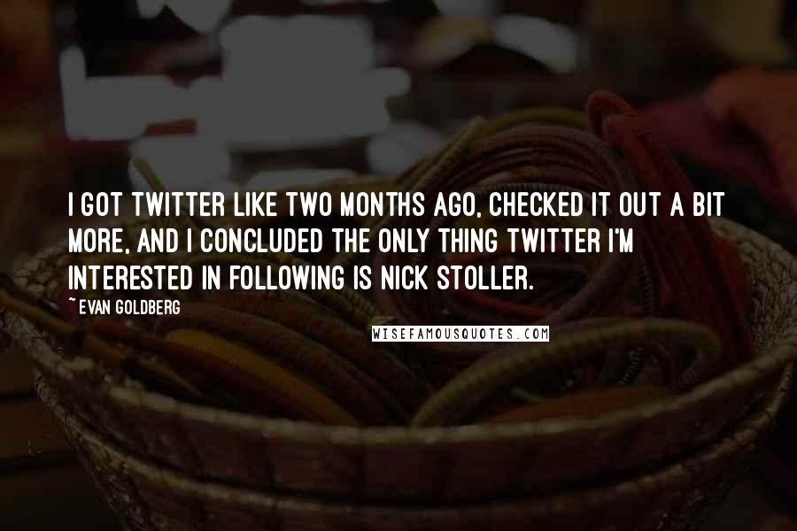 Evan Goldberg quotes: I got Twitter like two months ago, checked it out a bit more, and I concluded the only thing Twitter I'm interested in following is Nick Stoller.