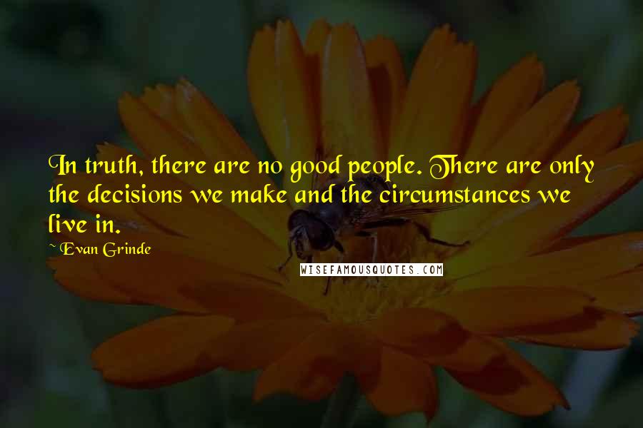 Evan Grinde quotes: In truth, there are no good people. There are only the decisions we make and the circumstances we live in. Evan Grinde quotes: In truth, there are no good people. There are only the decisions we make and the circumstances we live in.