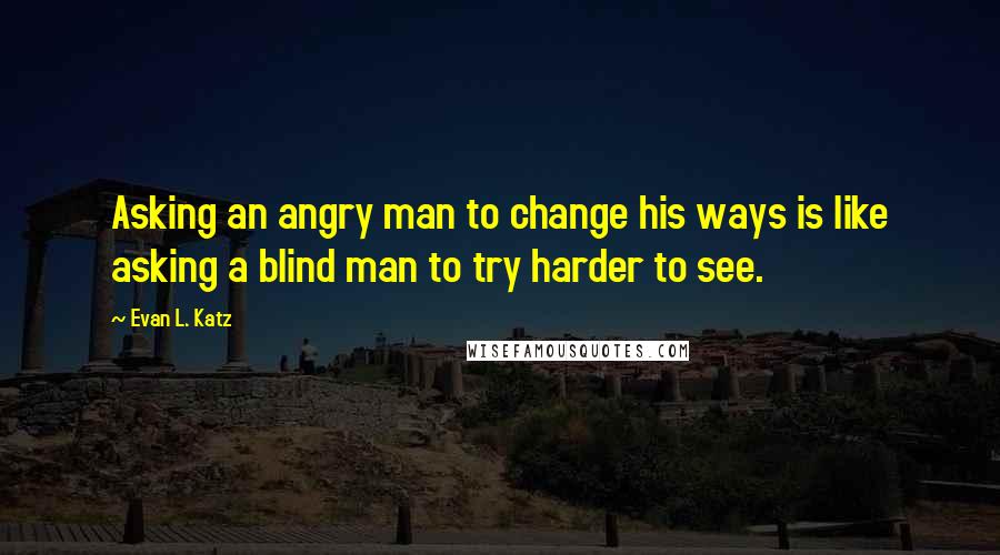 Evan L. Katz quotes: Asking an angry man to change his ways is like asking a blind man to try harder to see.